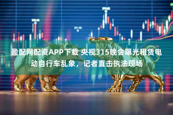 盈配网配资APP下载 央视315晚会曝光租赁电动自行车乱象，记者直击执法现场