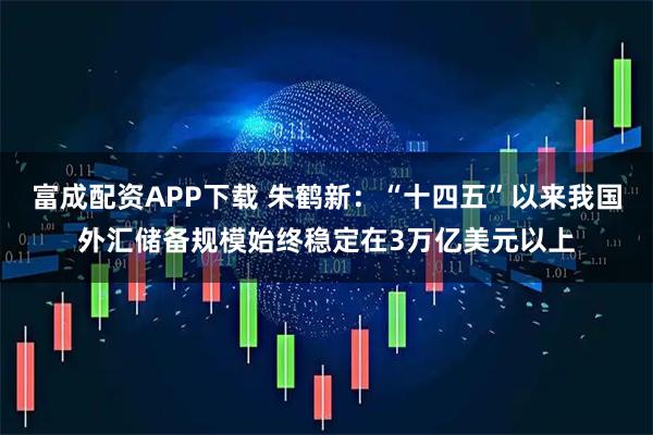富成配资APP下载 朱鹤新：“十四五”以来我国外汇储备规模始终稳定在3万亿美元以上