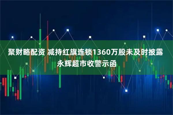 聚财略配资 减持红旗连锁1360万股未及时披露 永辉超市收警示函