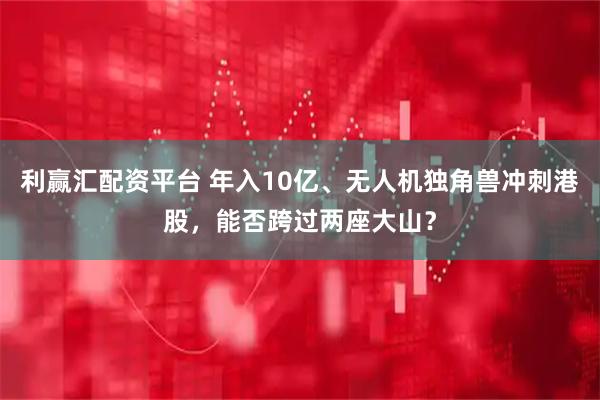 利赢汇配资平台 年入10亿、无人机独角兽冲刺港股，能否跨过两座大山？