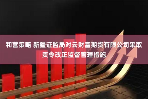 和营策略 新疆证监局对云财富期货有限公司采取责令改正监督管理措施