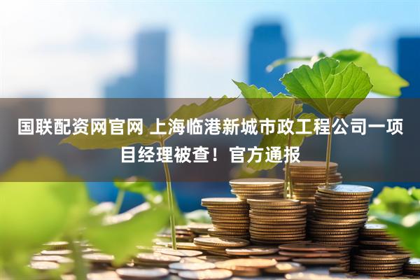 国联配资网官网 上海临港新城市政工程公司一项目经理被查！官方通报