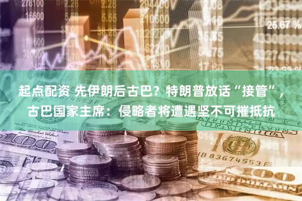 起点配资 先伊朗后古巴？特朗普放话“接管”，古巴国家主席：侵略者将遭遇坚不可摧抵抗
