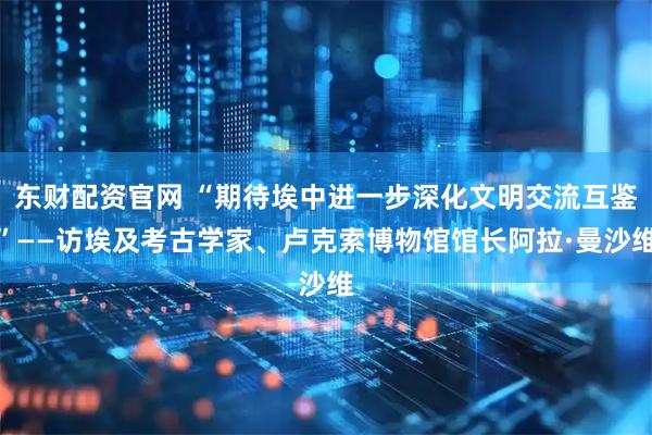 东财配资官网 “期待埃中进一步深化文明交流互鉴”——访埃及考古学家、卢克索博物馆馆长阿拉·曼沙维