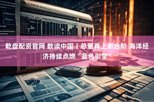乾盘配资官网 数读中国丨总量再上新台阶 海洋经济持续点燃“蓝色引擎”