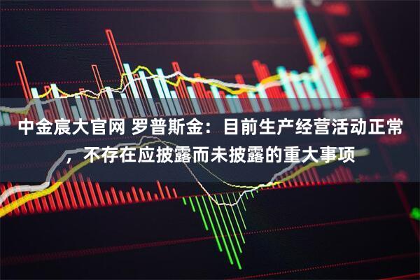中金宸大官网 罗普斯金：目前生产经营活动正常，不存在应披露而未披露的重大事项