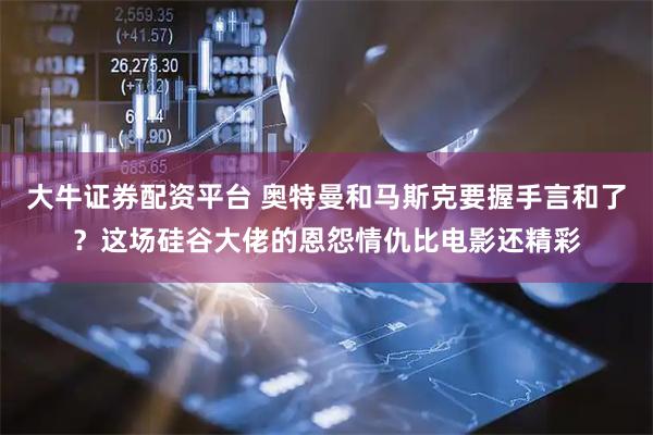 大牛证券配资平台 奥特曼和马斯克要握手言和了？这场硅谷大佬的恩怨情仇比电影还精彩
