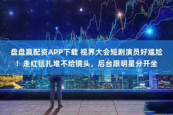 盘盘赢配资APP下载 视界大会短剧演员好尴尬！走红毯扎堆不给镜头，后台跟明星分开坐
