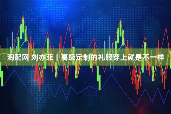 淘配网 刘亦菲｜高级定制的礼服穿上就是不一样