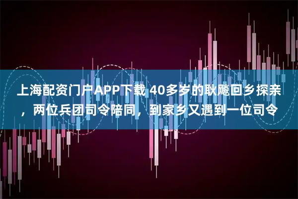 上海配资门户APP下载 40多岁的耿飚回乡探亲，两位兵团司令陪同，到家乡又遇到一位司令
