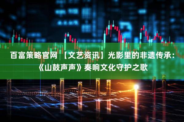 百富策略官网 【文艺资讯】光影里的非遗传承：《山鼓声声》奏响文化守护之歌