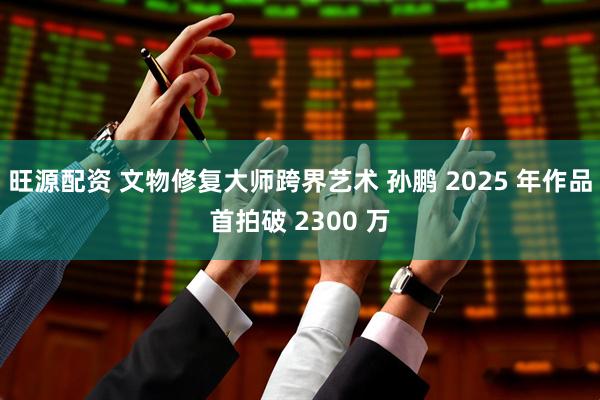 旺源配资 文物修复大师跨界艺术 孙鹏 2025 年作品首拍破 2300 万