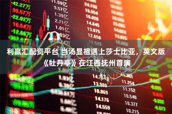 利赢汇配资平台 当汤显祖遇上莎士比亚，英文版《牡丹亭》在江西抚州首演