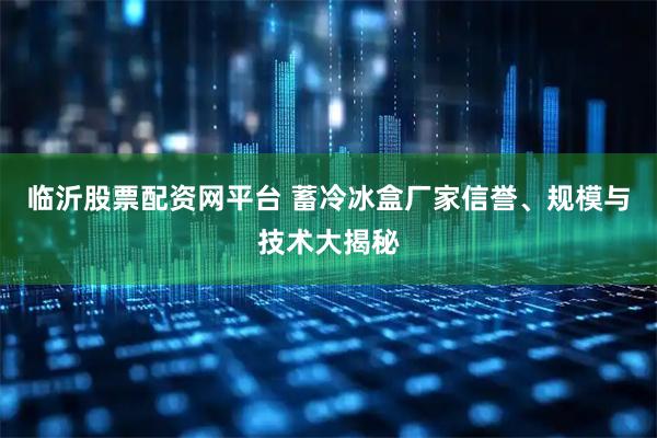 临沂股票配资网平台 蓄冷冰盒厂家信誉、规模与技术大揭秘