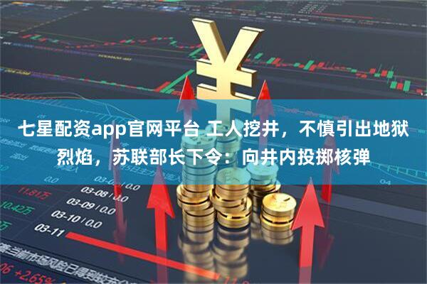 七星配资app官网平台 工人挖井，不慎引出地狱烈焰，苏联部长下令：向井内投掷核弹