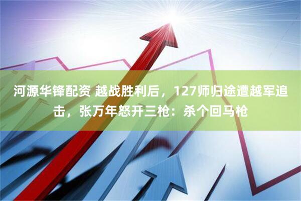 河源华锋配资 越战胜利后，127师归途遭越军追击，张万年怒开三枪：杀个回马枪