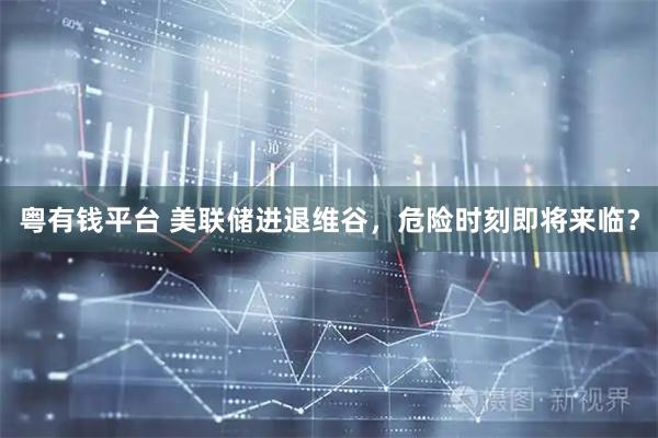 粤有钱平台 美联储进退维谷，危险时刻即将来临？