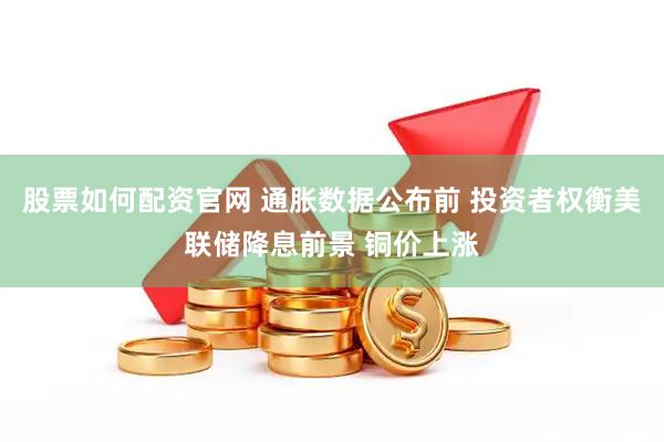 股票如何配资官网 通胀数据公布前 投资者权衡美联储降息前景 铜价上涨