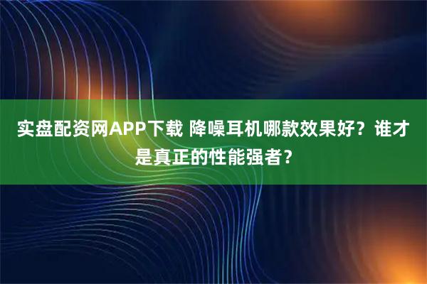实盘配资网APP下载 降噪耳机哪款效果好？谁才是真正的性能强者？