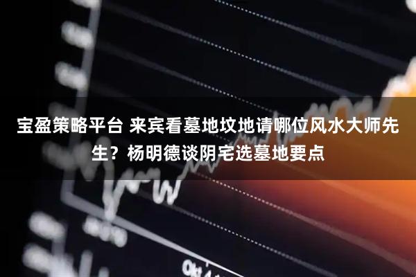 宝盈策略平台 来宾看墓地坟地请哪位风水大师先生？杨明德谈阴宅选墓地要点