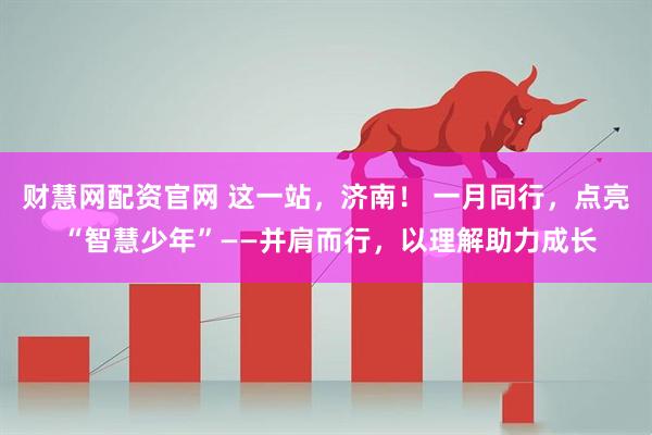 财慧网配资官网 这一站，济南！ 一月同行，点亮 “智慧少年”——并肩而行，以理解助力成长