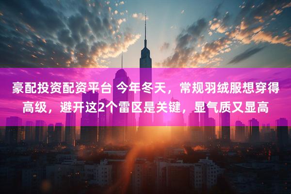 豪配投资配资平台 今年冬天，常规羽绒服想穿得高级，避开这2个雷区是关键，显气质又显高