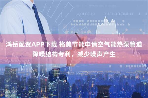 鸿岳配资APP下载 格美节能申请空气能热泵管道降噪结构专利，减少噪声产生