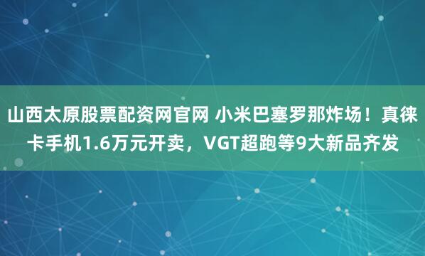 山西太原股票配资网官网 小米巴塞罗那炸场！真徕卡手机1.6万元开卖，VGT超跑等9大新品齐发