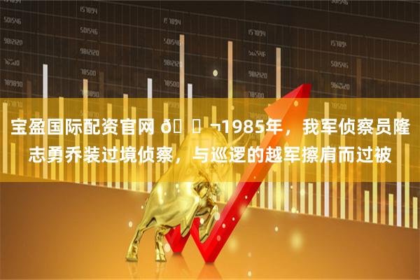 宝盈国际配资官网 🌬1985年，我军侦察员隆志勇乔装过境侦察，与巡逻的越军擦肩而过被