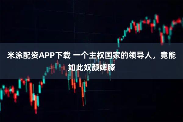 米涂配资APP下载 一个主权国家的领导人，竟能如此奴颜婢膝