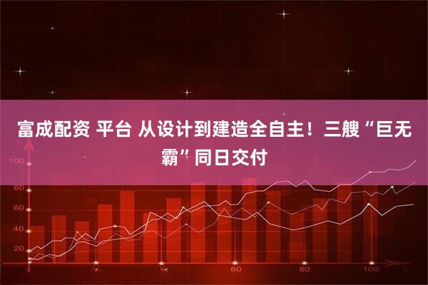富成配资 平台 从设计到建造全自主！三艘“巨无霸”同日交付