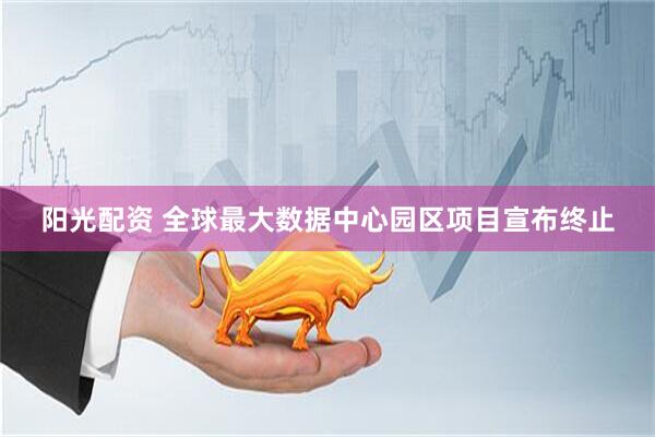阳光配资 全球最大数据中心园区项目宣布终止