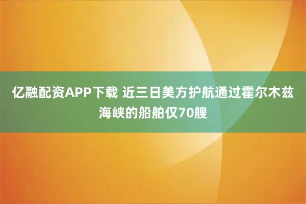 亿融配资APP下载 近三日美方护航通过霍尔木兹海峡的船舶仅70艘